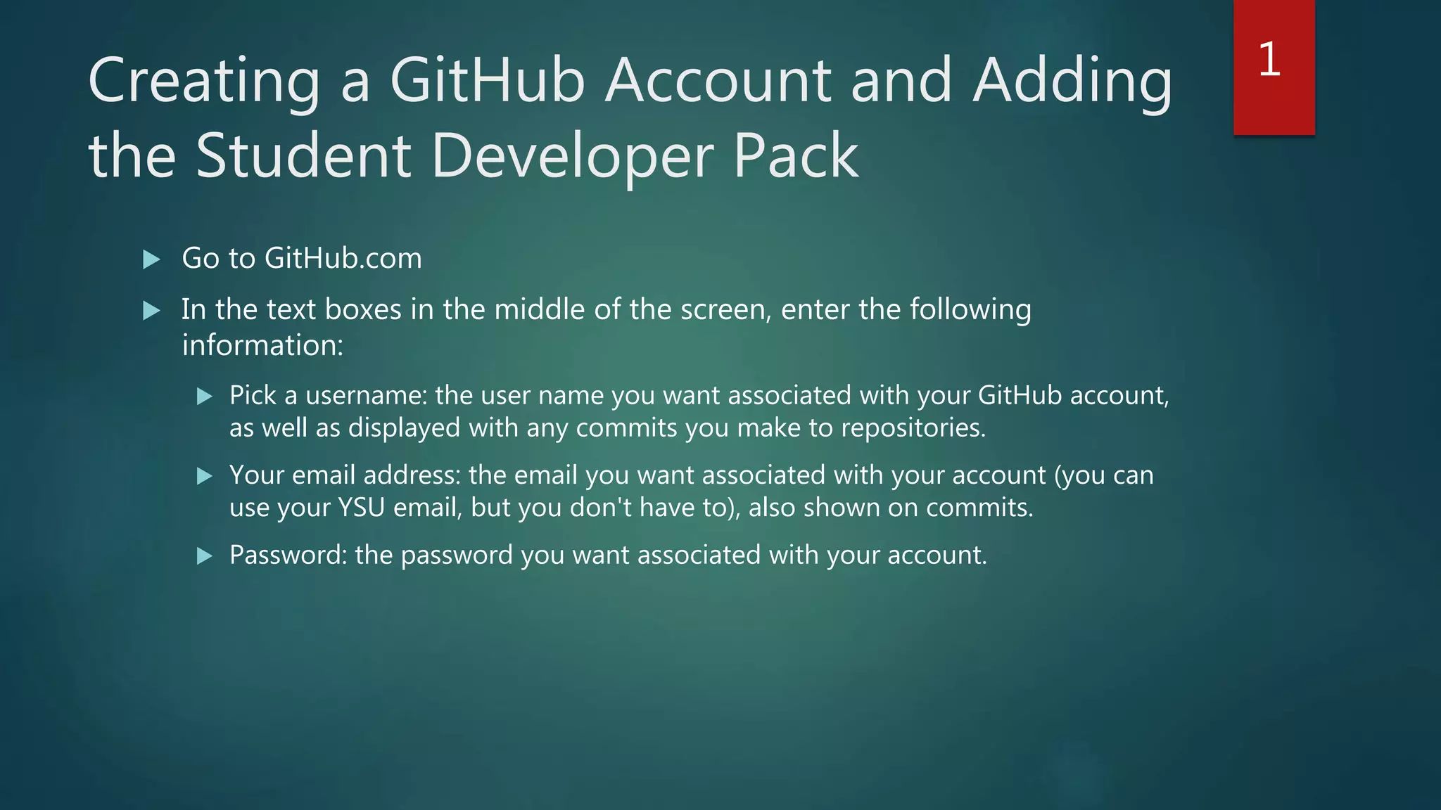 Creating a GitHub Account and Adding
the Student Developer Pack
 Go to GitHub.com
 In the text boxes in the middle of the screen, enter the following
information:
 Pick a username: the user name you want associated with your GitHub account,
as well as displayed with any commits you make to repositories.
 Your email address: the email you want associated with your account (you can
use your YSU email, but you don't have to), also shown on commits.
 Password: the password you want associated with your account.
1
 