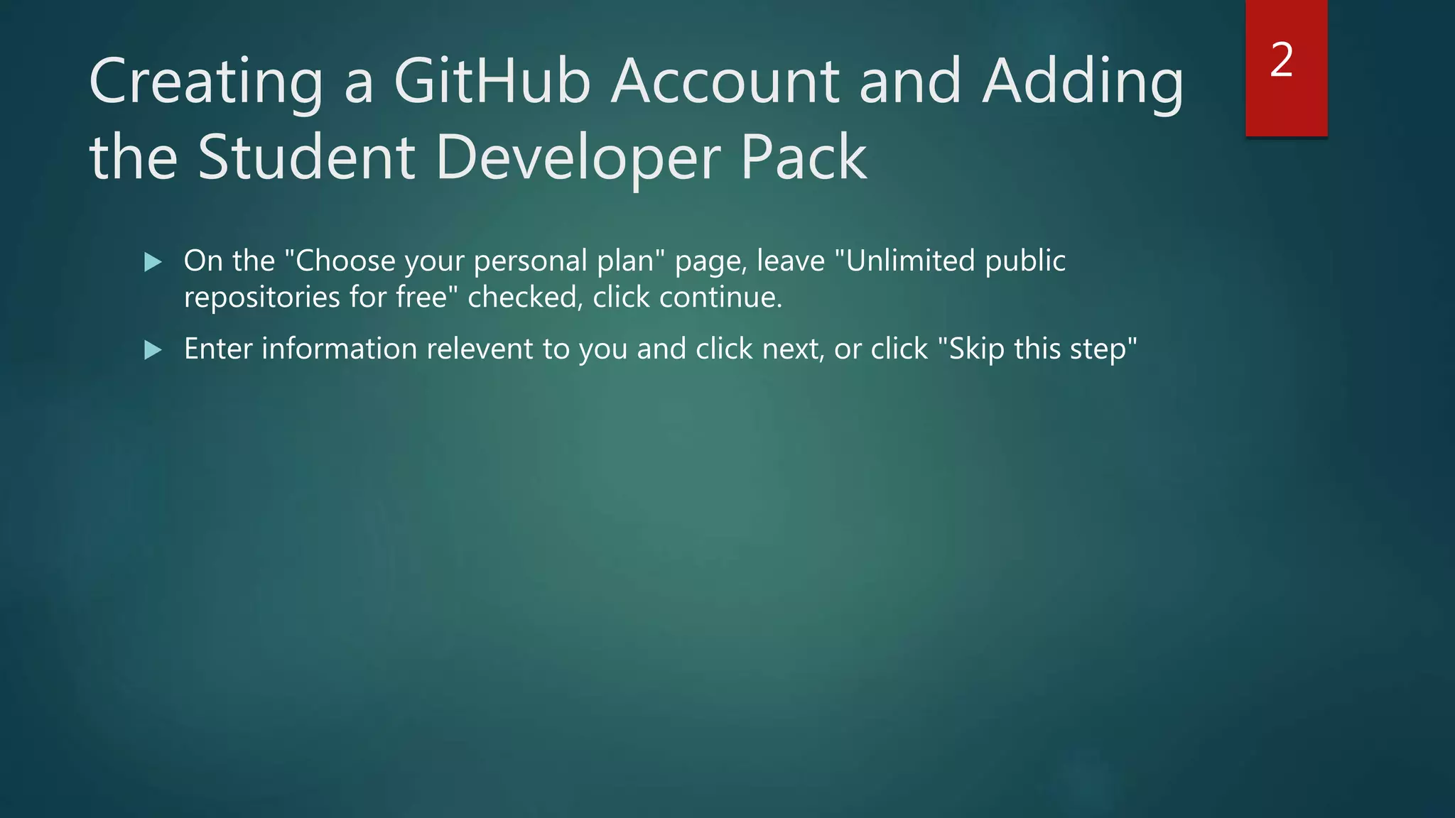 Creating a GitHub Account and Adding
the Student Developer Pack
 On the "Choose your personal plan" page, leave "Unlimited public
repositories for free" checked, click continue.
 Enter information relevent to you and click next, or click "Skip this step"
2
 