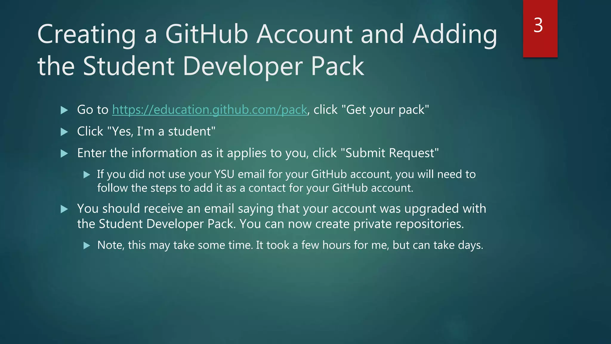 Creating a GitHub Account and Adding
the Student Developer Pack
 Go to https://education.github.com/pack, click "Get your pack"
 Click "Yes, I'm a student"
 Enter the information as it applies to you, click "Submit Request"
 If you did not use your YSU email for your GitHub account, you will need to
follow the steps to add it as a contact for your GitHub account.
 You should receive an email saying that your account was upgraded with
the Student Developer Pack. You can now create private repositories.
 Note, this may take some time. It took a few hours for me, but can take days.
3
 