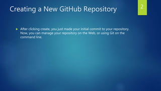 Creating a New GitHub Repository
 After clicking create, you just made your initial commit to your repository.
Now, you can manage your repository on the Web, or using Git on the
command line.
2
 