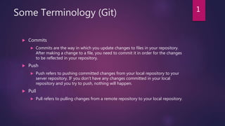 Some Terminology (Git)
 Commits
 Commits are the way in which you update changes to files in your repository.
After making a change to a file, you need to commit it in order for the changes
to be reflected in your repository.
 Push
 Push refers to pushing committed changes from your local repository to your
server repository. IF you don't have any changes committed in your local
repository and you try to push, nothing will happen.
 Pull
 Pull refers to pulling changes from a remote repository to your local repository.
1
 