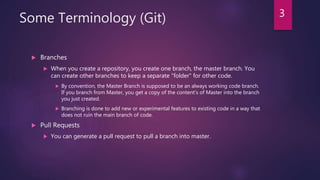 Some Terminology (Git)
 Branches
 When you create a repository, you create one branch, the master branch. You
can create other branches to keep a separate "folder" for other code.
 By convention, the Master Branch is supposed to be an always working code branch.
If you branch from Master, you get a copy of the content's of Master into the branch
you just created.
 Branching is done to add new or experimental features to existing code in a way that
does not ruin the main branch of code.
 Pull Requests
 You can generate a pull request to pull a branch into master.
3
 