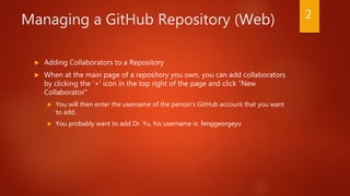 Managing a GitHub Repository (Web)
 Adding Collaborators to a Repository
 When at the main page of a repository you own, you can add collaborators
by clicking the '+' icon in the top right of the page and click "New
Collaborator"
 You will then enter the username of the person's GitHub account that you want
to add.
 You probably want to add Dr. Yu, his username is: fenggeorgeyu
2
 