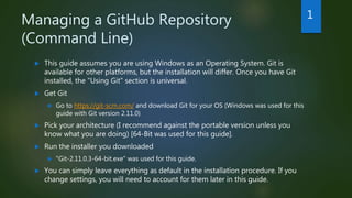 Managing a GitHub Repository
(Command Line)
 This guide assumes you are using Windows as an Operating System. Git is
available for other platforms, but the installation will differ. Once you have Git
installed, the "Using Git" section is universal.
 Get Git
 Go to https://git-scm.com/ and download Git for your OS (Windows was used for this
guide with Git version 2.11.0)
 Pick your architecture (I recommend against the portable version unless you
know what you are doing) [64-Bit was used for this guide].
 Run the installer you downloaded
 "Git-2.11.0.3-64-bit.exe" was used for this guide.
 You can simply leave everything as default in the installation procedure. If you
change settings, you will need to account for them later in this guide.
1
 