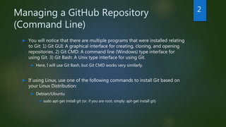 Managing a GitHub Repository
(Command Line)
 You will notice that there are multiple programs that were installed relating
to Git: 1) Git GUI: A graphical interface for creating, cloning, and opening
repositories. 2) Git CMD: A command line (Windows) type interface for
using Git. 3) Git Bash: A Unix type interface for using Git.
 Here, I will use Git Bash, but Git CMD works very similarly.
 If using Linux, use one of the following commands to install Git based on
your Linux Distribution:
 Debian/Ubuntu
 sudo apt-get install git (or, if you are root, simply: apt-get install git)
2
 