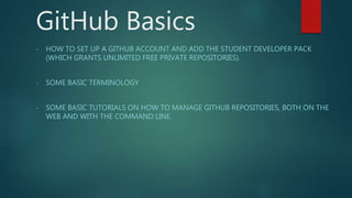 GitHub Basics
- HOW TO SET UP A GITHUB ACCOUNT AND ADD THE STUDENT DEVELOPER PACK
(WHICH GRANTS UNLIMITED FREE PRIVATE REPOSITORIES).
- SOME BASIC TERMINOLOGY
- SOME BASIC TUTORIALS ON HOW TO MANAGE GITHUB REPOSITORIES, BOTH ON THE
WEB AND WITH THE COMMAND LINE.
 