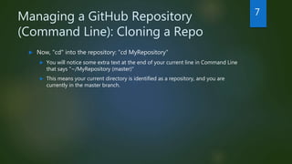 Managing a GitHub Repository
(Command Line): Cloning a Repo
 Now, "cd" into the repository: "cd MyRepository"
 You will notice some extra text at the end of your current line in Command Line
that says "~/MyRepository (master)"
 This means your current directory is identified as a repository, and you are
currently in the master branch.
7
 