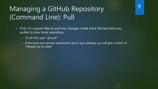 Managing a GitHub Repository
(Command Line): Pull
 First, it's a good idea to pull any changes made since the last time you
pulled to your local repository.
 To do this, type "git pull"
 If the local and remote repositories are in sync already, you will get a return of
"Already up-to-date"
9
 