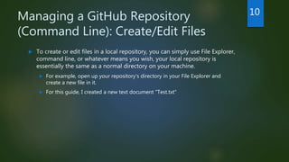 Managing a GitHub Repository
(Command Line): Create/Edit Files
 To create or edit files in a local repository, you can simply use File Explorer,
command line, or whatever means you wish, your local repository is
essentially the same as a normal directory on your machine.
 For example, open up your repository's directory in your File Explorer and
create a new file in it.
 For this guide, I created a new text document "Test.txt"
10
 