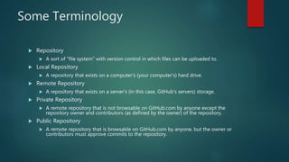 Some Terminology
 Repository
 A sort of "file system" with version control in which files can be uploaded to.
 Local Repository
 A repository that exists on a computer's (your computer's) hard drive.
 Remote Repository
 A repository that exists on a server's (in this case, GitHub's servers) storage.
 Private Repository
 A remote repository that is not browsable on GitHub.com by anyone except the
repository owner and contributors (as defined by the owner) of the repository.
 Public Repository
 A remote repository that is browsable on GitHub.com by anyone, but the owner or
contributors must approve commits to the repository.
 
