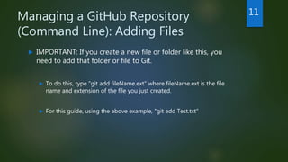 Managing a GitHub Repository
(Command Line): Adding Files
 IMPORTANT: If you create a new file or folder like this, you
need to add that folder or file to Git.
 To do this, type "git add fileName.ext" where fileName.ext is the file
name and extension of the file you just created.
 For this guide, using the above example, "git add Test.txt"
11
 