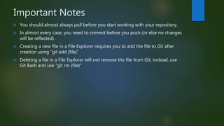 Important Notes
 You should almost always pull before you start working with your repository.
 In almost every case, you need to commit before you push (or else no changes
will be reflected).
 Creating a new file in a File Explorer requires you to add the file to Git after
creation using “git add {file}”
 Deleting a file in a File Explorer will not remove the file from Git, instead, use
Git Bash and use “git rm {file}”
 