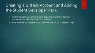 Creating a GitHub Account and Adding
the Student Developer Pack
 On the "Choose your personal plan" page, leave "Unlimited public
repositories for free" checked, click continue.
 Enter information relevent to you and click next, or click "Skip this step"
2
 