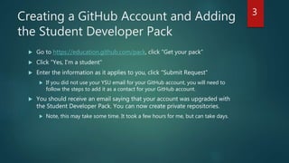 Creating a GitHub Account and Adding
the Student Developer Pack
 Go to https://education.github.com/pack, click "Get your pack"
 Click "Yes, I'm a student"
 Enter the information as it applies to you, click "Submit Request"
 If you did not use your YSU email for your GitHub account, you will need to
follow the steps to add it as a contact for your GitHub account.
 You should receive an email saying that your account was upgraded with
the Student Developer Pack. You can now create private repositories.
 Note, this may take some time. It took a few hours for me, but can take days.
3
 