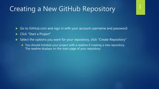 Creating a New GitHub Repository
 Go to GitHub.com and sign in with your account username and password
 Click "Start a Project"
 Select the options you want for your repository, click "Create Repository"
 You should initialize your project with a readme if creating a new repository.
The readme displays on the main page of your repository.
1
 