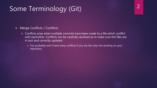 Some Terminology (Git)
 Merge Conflicts / Conflicts
 Conflicts arise when multiple commits have been made to a file which conflict
with eachother. Conflicts can be carefully resolved as to make sure the files are
in tact and correctly updated.
 You probably won't have many conflicts if you are the only one working on your
repository.
2
 