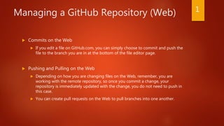 Managing a GitHub Repository (Web)
 Commits on the Web
 If you edit a file on GitHub.com, you can simply choose to commit and push the
file to the branch you are in at the bottom of the file editor page.
 Pushing and Pulling on the Web
 Depending on how you are changing files on the Web, remember, you are
working with the remote repository, so once you commit a change, your
repository is immediately updated with the change, you do not need to push in
this case.
 You can create pull requests on the Web to pull branches into one another.
1
 