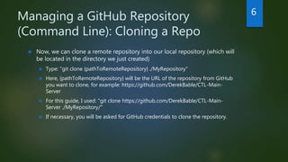 Managing a GitHub Repository
(Command Line): Cloning a Repo
 Now, we can clone a remote repository into our local repository (which will
be located in the directory we just created)
 Type: "git clone {pathToRemoteRepository} ./MyRepository"
 Here, {pathToRemoteRepository} will be the URL of the repository from GitHub
you want to clone, for example: https://github.com/DerekBable/CTL-Main-
Server
 For this guide, I used: "git clone https://github.com/DerekBable/CTL-Main-
Server ./MyRepository/"
 If necessary, you will be asked for GitHub credentials to clone the repository.
6
 
