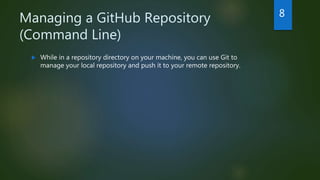 Managing a GitHub Repository
(Command Line)
 While in a repository directory on your machine, you can use Git to
manage your local repository and push it to your remote repository.
8
 