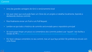 www.gotaskfly.com
• Uma das grandes vantagens do Git é o versionamento local
• Isto quer dizer que você pode fazer um Clone de um projeto e trabalhar localmente, fazendo e
desfazendo diversos commits
• Para finalmente enviar um Push e um Pull Request
• Lembre-se que todo o histórico de commits será enviado para o repositório principal
• Se você quiser limpar um pouco os comentários dos commits poderá usar “squash”. Isto facilita a
revisão do PR (https://git-scm.com/book/pt-br/v1/Ferramentas-do-Git-Reescrevendo-o-Hist%C3%B3rico)
• Por favor coloque comentário no seu commit, mas um que faça sentido! De preferência vincule com
uma #issue
 