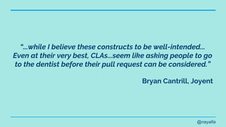 @nayafia
“...while I believe these constructs to be well-intended...
Even at their very best, CLAs...seem like asking people to go
to the dentist before their pull request can be considered.”
Bryan Cantrill, Joyent
 