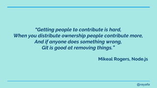 @nayafia
“Getting people to contribute is hard,
When you distribute ownership people contribute more,
And if anyone does something wrong,
Git is good at removing things.”
Mikeal Rogers, Node.js
 
