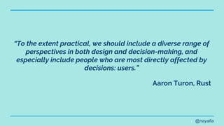 @nayafia
“To the extent practical, we should include a diverse range of
perspectives in both design and decision-making, and
especially include people who are most directly affected by
decisions: users.”
Aaron Turon, Rust
 