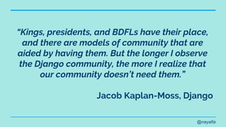 @nayafia
“Kings, presidents, and BDFLs have their place,
and there are models of community that are
aided by having them. But the longer I observe
the Django community, the more I realize that
our community doesn’t need them.”
Jacob Kaplan-Moss, Django
 
