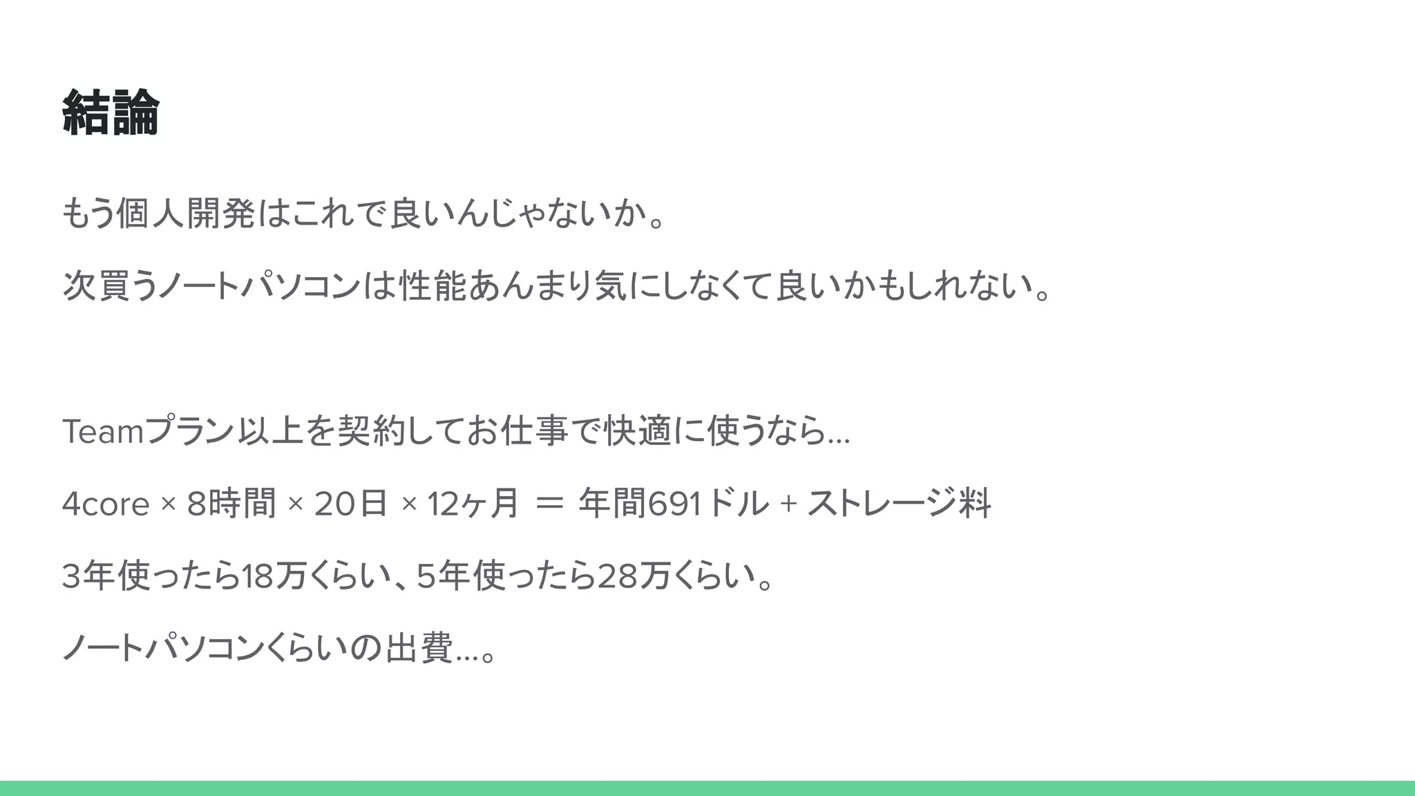 結論
もう個人開発はこれで良いんじゃないか。
次買うノートパソコンは性能あんまり気にしなくて良いかもしれない。
Teamプラン以上を契約してお仕事で快適に使うなら…
4core × 8時間 × 20日 × 12ヶ月 ＝ 年間691 ドル + ストレージ料
3年使ったら18万くらい、5年使ったら28万くらい。
ノートパソコンくらいの出費…。
 