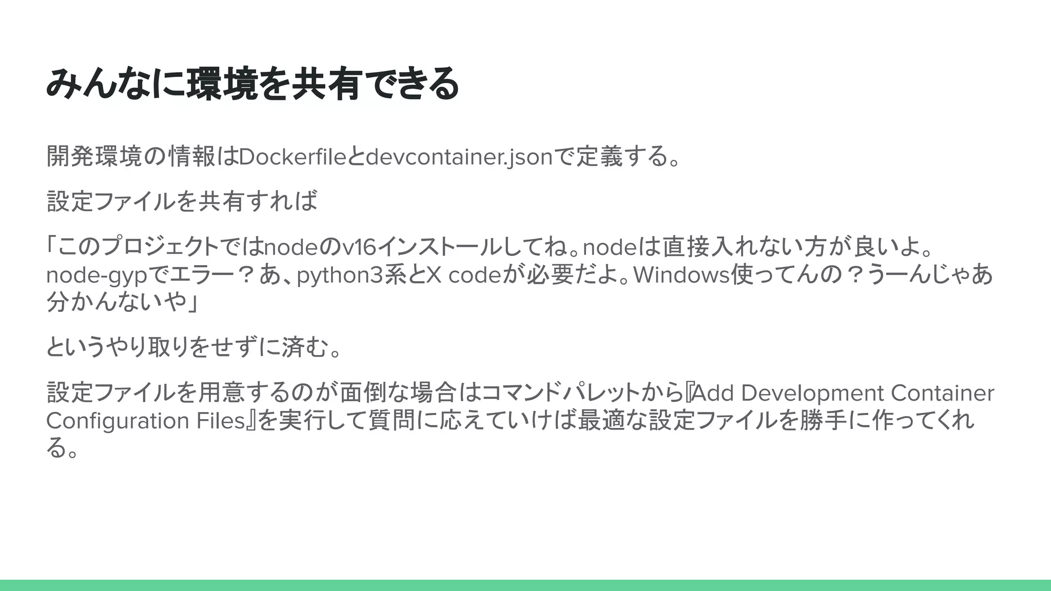 みんなに環境を共有できる
開発環境の情報はDockerﬁleとdevcontainer.jsonで定義する。
設定ファイルを共有すれば
「このプロジェクトではnodeのv16インストールしてね。nodeは直接入れない方が良いよ。
node-gypでエラー？あ、python3系とX codeが必要だよ。Windows使ってんの？うーんじゃあ
分かんないや」
というやり取りをせずに済む。
設定ファイルを用意するのが面倒な場合はコマンドパレットから『
Add Development Container
Conﬁguration Files』を実行して質問に応えていけば最適な設定ファイルを勝手に作ってくれ
る。
 