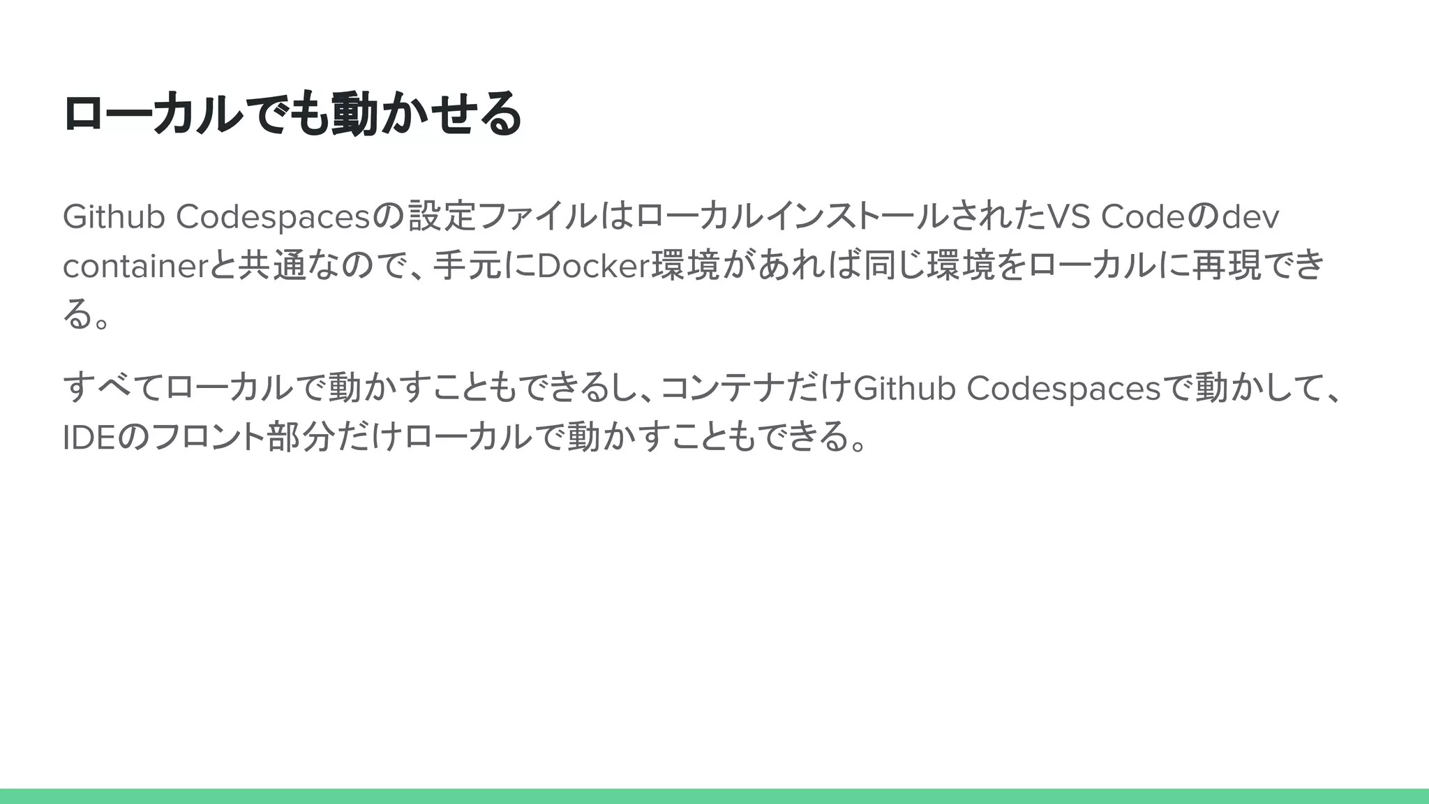 ローカルでも動かせる
Github Codespacesの設定ファイルはローカルインストールされたVS Codeのdev
containerと共通なので、手元にDocker環境があれば同じ環境をローカルに再現でき
る。
すべてローカルで動かすこともできるし、コンテナだけGithub Codespacesで動かして、
IDEのフロント部分だけローカルで動かすこともできる。
 