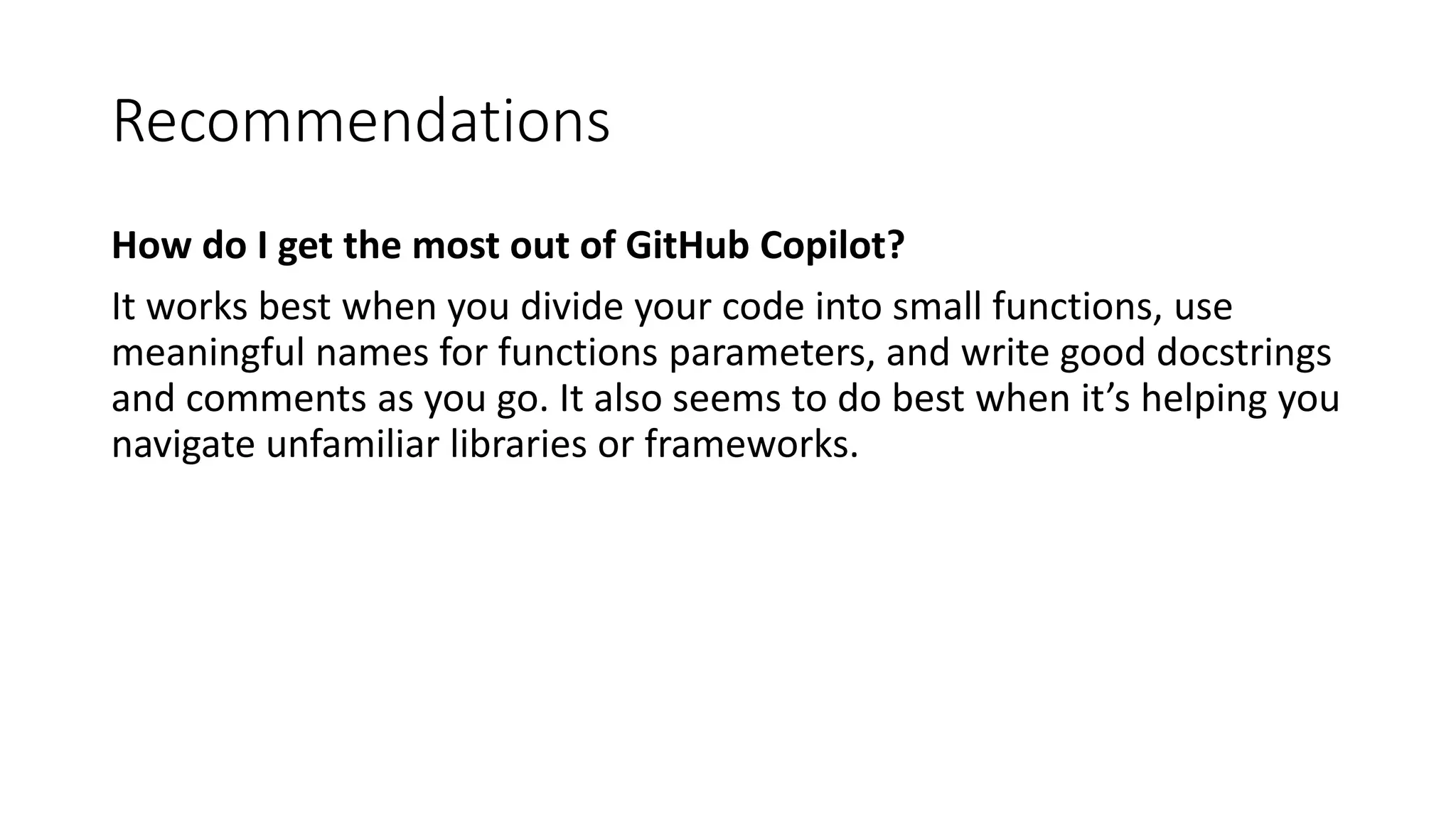 Recommendations
How do I get the most out of GitHub Copilot?
It works best when you divide your code into small functions, use
meaningful names for functions parameters, and write good docstrings
and comments as you go. It also seems to do best when it’s helping you
navigate unfamiliar libraries or frameworks.
 