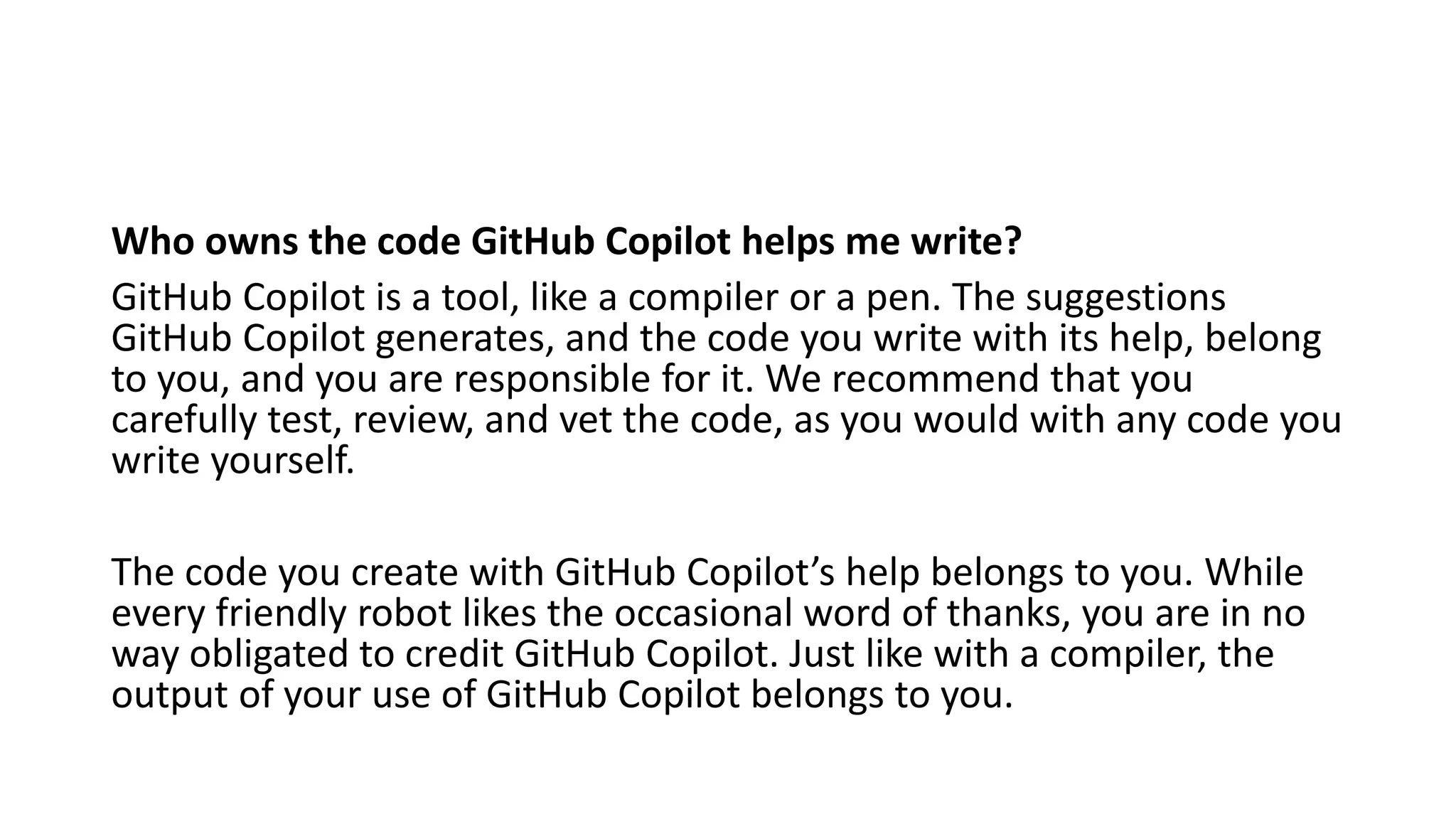 Who owns the code GitHub Copilot helps me write?
GitHub Copilot is a tool, like a compiler or a pen. The suggestions
GitHub Copilot generates, and the code you write with its help, belong
to you, and you are responsible for it. We recommend that you
carefully test, review, and vet the code, as you would with any code you
write yourself.
The code you create with GitHub Copilot’s help belongs to you. While
every friendly robot likes the occasional word of thanks, you are in no
way obligated to credit GitHub Copilot. Just like with a compiler, the
output of your use of GitHub Copilot belongs to you.
 