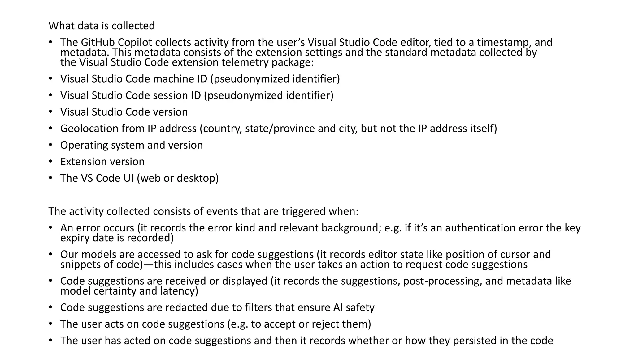 What data is collected
• The GitHub Copilot collects activity from the user’s Visual Studio Code editor, tied to a timestamp, and
metadata. This metadata consists of the extension settings and the standard metadata collected by
the Visual Studio Code extension telemetry package:
• Visual Studio Code machine ID (pseudonymized identifier)
• Visual Studio Code session ID (pseudonymized identifier)
• Visual Studio Code version
• Geolocation from IP address (country, state/province and city, but not the IP address itself)
• Operating system and version
• Extension version
• The VS Code UI (web or desktop)
The activity collected consists of events that are triggered when:
• An error occurs (it records the error kind and relevant background; e.g. if it’s an authentication error the key
expiry date is recorded)
• Our models are accessed to ask for code suggestions (it records editor state like position of cursor and
snippets of code)—this includes cases when the user takes an action to request code suggestions
• Code suggestions are received or displayed (it records the suggestions, post-processing, and metadata like
model certainty and latency)
• Code suggestions are redacted due to filters that ensure AI safety
• The user acts on code suggestions (e.g. to accept or reject them)
• The user has acted on code suggestions and then it records whether or how they persisted in the code
 