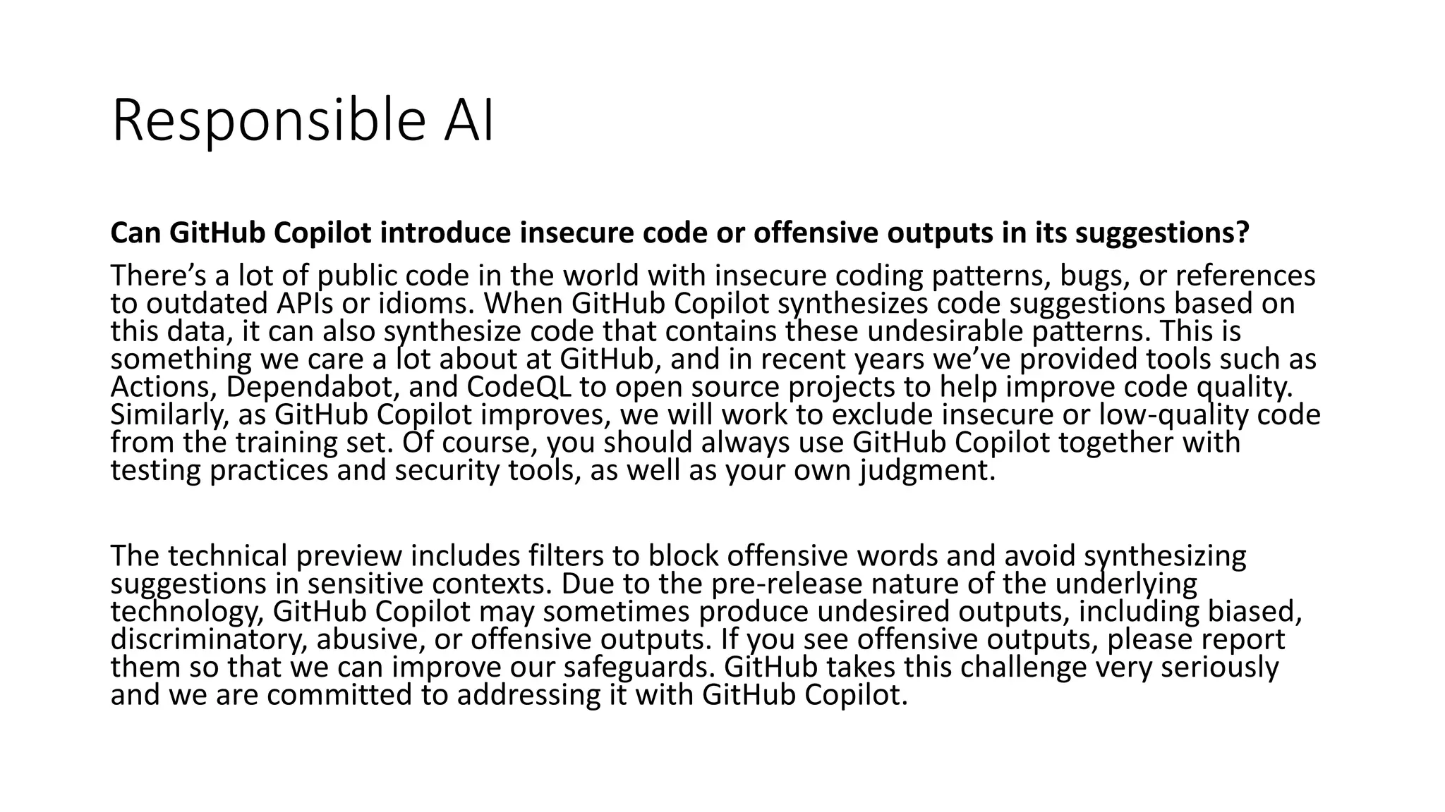 Responsible AI
Can GitHub Copilot introduce insecure code or offensive outputs in its suggestions?
There’s a lot of public code in the world with insecure coding patterns, bugs, or references
to outdated APIs or idioms. When GitHub Copilot synthesizes code suggestions based on
this data, it can also synthesize code that contains these undesirable patterns. This is
something we care a lot about at GitHub, and in recent years we’ve provided tools such as
Actions, Dependabot, and CodeQL to open source projects to help improve code quality.
Similarly, as GitHub Copilot improves, we will work to exclude insecure or low-quality code
from the training set. Of course, you should always use GitHub Copilot together with
testing practices and security tools, as well as your own judgment.
The technical preview includes filters to block offensive words and avoid synthesizing
suggestions in sensitive contexts. Due to the pre-release nature of the underlying
technology, GitHub Copilot may sometimes produce undesired outputs, including biased,
discriminatory, abusive, or offensive outputs. If you see offensive outputs, please report
them so that we can improve our safeguards. GitHub takes this challenge very seriously
and we are committed to addressing it with GitHub Copilot.
 