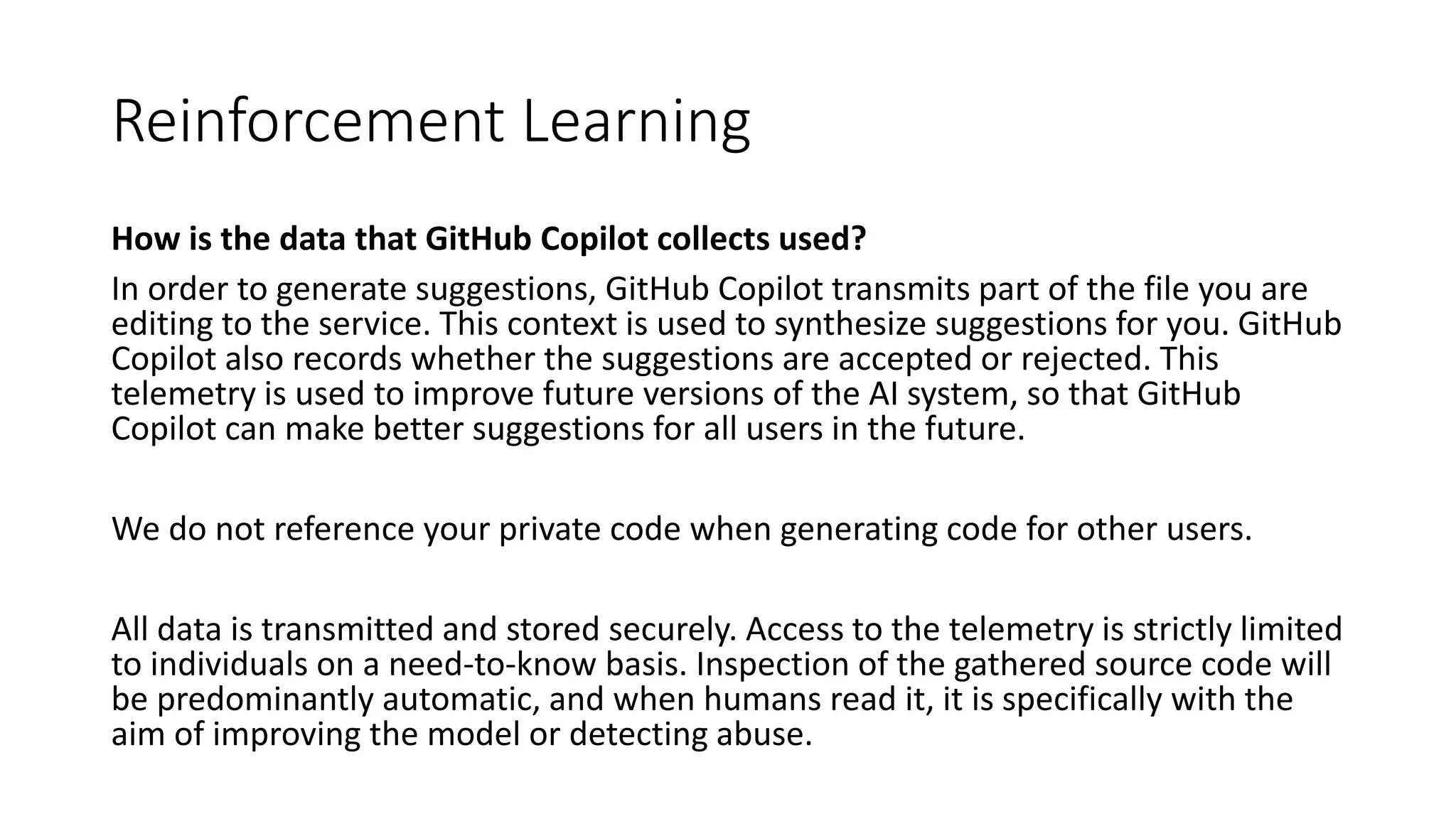 Reinforcement Learning
How is the data that GitHub Copilot collects used?
In order to generate suggestions, GitHub Copilot transmits part of the file you are
editing to the service. This context is used to synthesize suggestions for you. GitHub
Copilot also records whether the suggestions are accepted or rejected. This
telemetry is used to improve future versions of the AI system, so that GitHub
Copilot can make better suggestions for all users in the future.
We do not reference your private code when generating code for other users.
All data is transmitted and stored securely. Access to the telemetry is strictly limited
to individuals on a need-to-know basis. Inspection of the gathered source code will
be predominantly automatic, and when humans read it, it is specifically with the
aim of improving the model or detecting abuse.
 