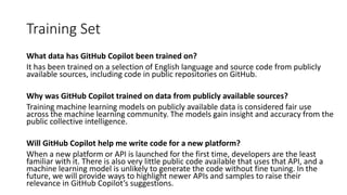Training Set
What data has GitHub Copilot been trained on?
It has been trained on a selection of English language and source code from publicly
available sources, including code in public repositories on GitHub.
Why was GitHub Copilot trained on data from publicly available sources?
Training machine learning models on publicly available data is considered fair use
across the machine learning community. The models gain insight and accuracy from the
public collective intelligence.
Will GitHub Copilot help me write code for a new platform?
When a new platform or API is launched for the first time, developers are the least
familiar with it. There is also very little public code available that uses that API, and a
machine learning model is unlikely to generate the code without fine tuning. In the
future, we will provide ways to highlight newer APIs and samples to raise their
relevance in GitHub Copilot’s suggestions.
 
