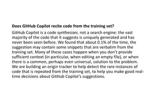 Does GitHub Copilot recite code from the training set?
GitHub Copilot is a code synthesizer, not a search engine: the vast
majority of the code that it suggests is uniquely generated and has
never been seen before. We found that about 0.1% of the time, the
suggestion may contain some snippets that are verbatim from the
training set. Many of these cases happen when you don’t provide
sufficient context (in particular, when editing an empty file), or when
there is a common, perhaps even universal, solution to the problem.
We are building an origin tracker to help detect the rare instances of
code that is repeated from the training set, to help you make good real-
time decisions about GitHub Copilot’s suggestions.
 
