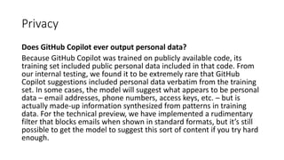 Privacy
Does GitHub Copilot ever output personal data?
Because GitHub Copilot was trained on publicly available code, its
training set included public personal data included in that code. From
our internal testing, we found it to be extremely rare that GitHub
Copilot suggestions included personal data verbatim from the training
set. In some cases, the model will suggest what appears to be personal
data – email addresses, phone numbers, access keys, etc. – but is
actually made-up information synthesized from patterns in training
data. For the technical preview, we have implemented a rudimentary
filter that blocks emails when shown in standard formats, but it’s still
possible to get the model to suggest this sort of content if you try hard
enough.
 