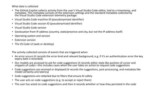 What data is collected
• The GitHub Copilot collects activity from the user’s Visual Studio Code editor, tied to a timestamp, and
metadata. This metadata consists of the extension settings and the standard metadata collected by
the Visual Studio Code extension telemetry package:
• Visual Studio Code machine ID (pseudonymized identifier)
• Visual Studio Code session ID (pseudonymized identifier)
• Visual Studio Code version
• Geolocation from IP address (country, state/province and city, but not the IP address itself)
• Operating system and version
• Extension version
• The VS Code UI (web or desktop)
The activity collected consists of events that are triggered when:
• An error occurs (it records the error kind and relevant background; e.g. if it’s an authentication error the key
expiry date is recorded)
• Our models are accessed to ask for code suggestions (it records editor state like position of cursor and
snippets of code)—this includes cases when the user takes an action to request code suggestions
• Code suggestions are received or displayed (it records the suggestions, post-processing, and metadata like
model certainty and latency)
• Code suggestions are redacted due to filters that ensure AI safety
• The user acts on code suggestions (e.g. to accept or reject them)
• The user has acted on code suggestions and then it records whether or how they persisted in the code
 