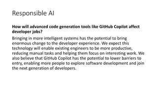Responsible AI
How will advanced code generation tools like GitHub Copilot affect
developer jobs?
Bringing in more intelligent systems has the potential to bring
enormous change to the developer experience. We expect this
technology will enable existing engineers to be more productive,
reducing manual tasks and helping them focus on interesting work. We
also believe that GitHub Copilot has the potential to lower barriers to
entry, enabling more people to explore software development and join
the next generation of developers.
 