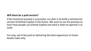 Will there be a paid version?
If the technical preview is successful, our plan is to build a commercial
version of GitHub Copilot in the future. We want to use the preview to
learn how people use GitHub Copilot and what it takes to operate it at
scale.
For now, we’re focused on delivering the best experience in Visual
Studio Code only.
 