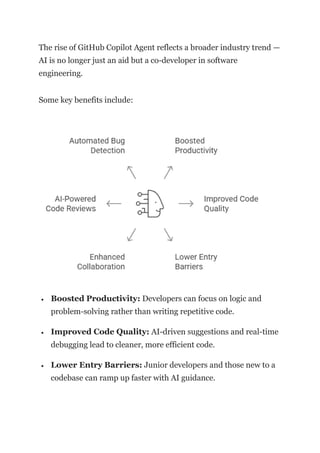 The rise of GitHub Copilot Agent reflects a broader industry trend —
AI is no longer just an aid but a co-developer in software
engineering.
Some key benefits include:
• Boosted Productivity: Developers can focus on logic and
problem-solving rather than writing repetitive code.
• Improved Code Quality: AI-driven suggestions and real-time
debugging lead to cleaner, more efficient code.
• Lower Entry Barriers: Junior developers and those new to a
codebase can ramp up faster with AI guidance.
 