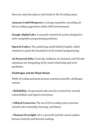 Here are some key players and trends in the AI coding space:
Amazon CodeWhisperer: A strong competitor, providing AI-
driven coding suggestions within AWS environments.
Google AlphaCode: A research-oriented AI system designed to
solve competitive programming problems.
OpenAI Codex: The underlying model behind Copilot, which
continues to push the boundaries of AI-assisted programming.
AI-Powered IDEs: Tools like JetBrains AI Assistant and VS Code
extensions are integrating AI for smart refactoring and error
prediction.
Challenges and the Road Ahead
While AI coding assistants present enormous benefits, challenges
remain:
• Reliability: AI-generated code must be reviewed for security
vulnerabilities and logical correctness.
• Ethical Concerns: The use of AI in coding raises concerns
around code ownership, licensing, and biases.
• Human Oversight: AI is a powerful tool but cannot replace
human creativity and decision-making.
 