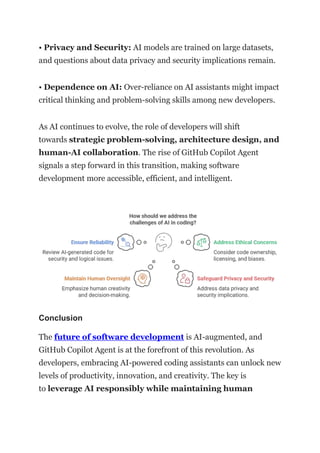 • Privacy and Security: AI models are trained on large datasets,
and questions about data privacy and security implications remain.
• Dependence on AI: Over-reliance on AI assistants might impact
critical thinking and problem-solving skills among new developers.
As AI continues to evolve, the role of developers will shift
towards strategic problem-solving, architecture design, and
human-AI collaboration. The rise of GitHub Copilot Agent
signals a step forward in this transition, making software
development more accessible, efficient, and intelligent.
Conclusion
The future of software development is AI-augmented, and
GitHub Copilot Agent is at the forefront of this revolution. As
developers, embracing AI-powered coding assistants can unlock new
levels of productivity, innovation, and creativity. The key is
to leverage AI responsibly while maintaining human
 