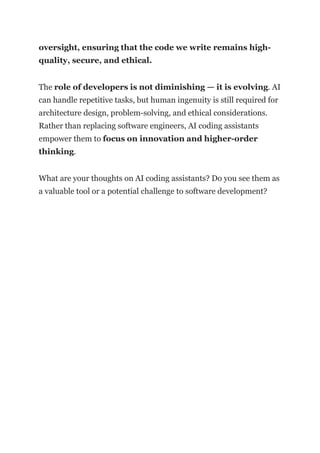 oversight, ensuring that the code we write remains high-
quality, secure, and ethical.
The role of developers is not diminishing — it is evolving. AI
can handle repetitive tasks, but human ingenuity is still required for
architecture design, problem-solving, and ethical considerations.
Rather than replacing software engineers, AI coding assistants
empower them to focus on innovation and higher-order
thinking.
What are your thoughts on AI coding assistants? Do you see them as
a valuable tool or a potential challenge to software development?
 