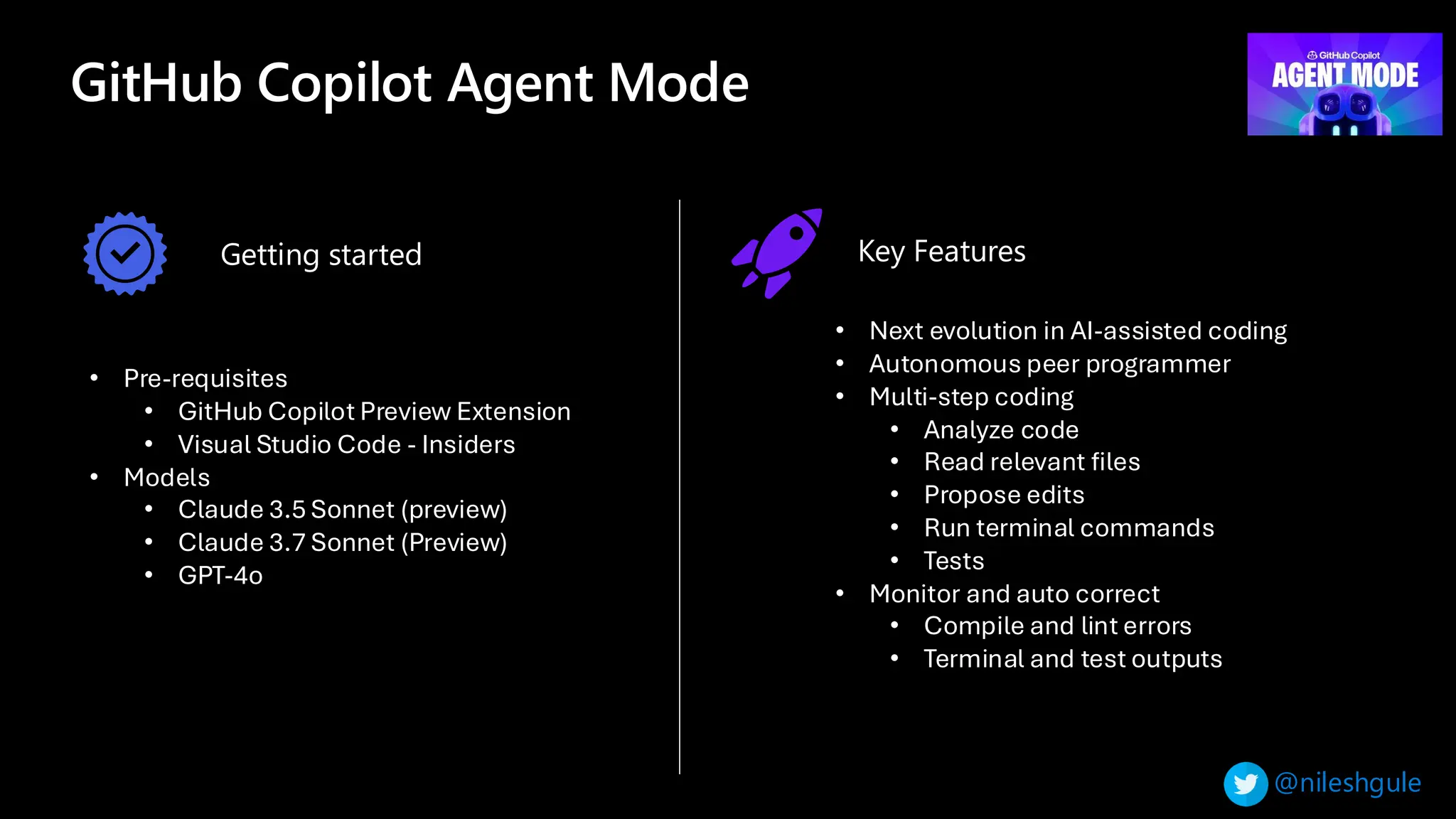@nileshgule
GitHub Copilot Agent Mode
• Pre-requisites
• GitHub Copilot Preview Extension
• Visual Studio Code - Insiders
• Models
• Claude 3.5 Sonnet (preview)
• Claude 3.7 Sonnet (Preview)
• GPT-4o
• Next evolution in AI-assisted coding
• Autonomous peer programmer
• Multi-step coding
• Analyze code
• Read relevant files
• Propose edits
• Run terminal commands
• Tests
• Monitor and auto correct
• Compile and lint errors
• Terminal and test outputs
Getting started Key Features
 