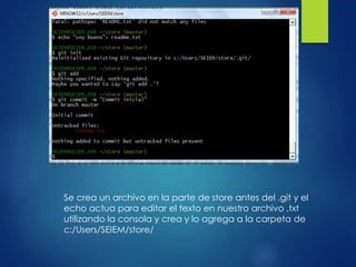 Se crea un archivo en la parte de store antes del .git y el
echo actua para editar el texto en nuestro archivo .txt
utilizando la consola y crea y lo agrega a la carpeta de
c:/Users/SEIEM/store/