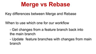 Merge vs Rebase
Key differences between Merge and Rebase
- Get changes from a feature branch back into
the main branch
- Update feature branches with changes from main
branch
When to use which one for our workflow
 
