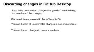 Discarding changes in GitHub Desktop
Discarded files are moved to Trash/Recycle Bin
You can discard all uncommitted changes in one or more files
If you have uncommitted changes that you don't want to keep,
you can discard the changes.
You can discard changes in one or more lines
 